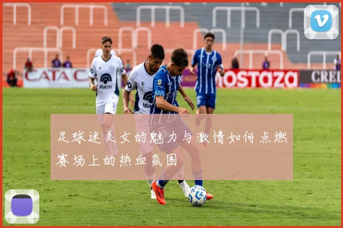 足球迷美女的魅力与激情如何点燃赛场上的热血氛围