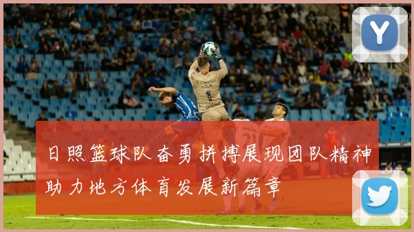 日照篮球队奋勇拼搏展现团队精神助力地方体育发展新篇章