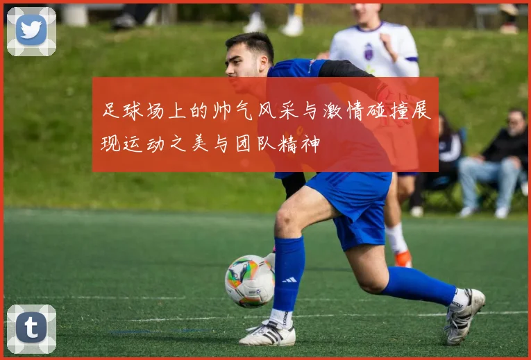 足球场上的帅气风采与激情碰撞展现运动之美与团队精神