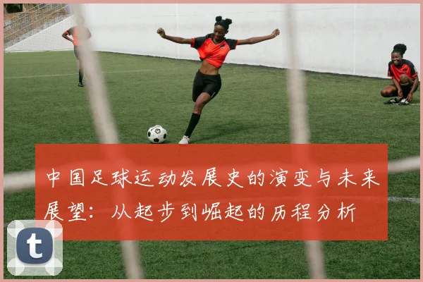 中国足球运动发展史的演变与未来展望：从起步到崛起的历程分析