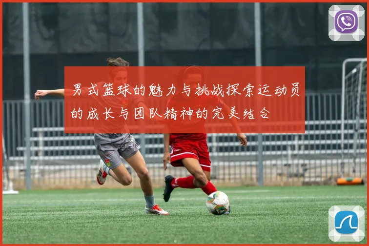 男式篮球的魅力与挑战探索运动员的成长与团队精神的完美结合