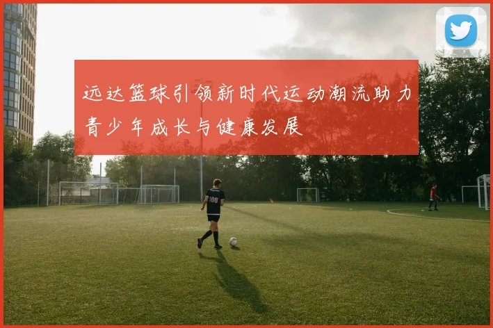 远达篮球引领新时代运动潮流助力青少年成长与健康发展
