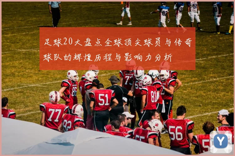 足球20大盘点全球顶尖球员与传奇球队的辉煌历程与影响力分析