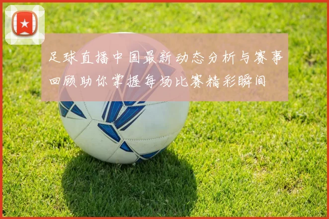 足球直播中国最新动态分析与赛事回顾助你掌握每场比赛精彩瞬间