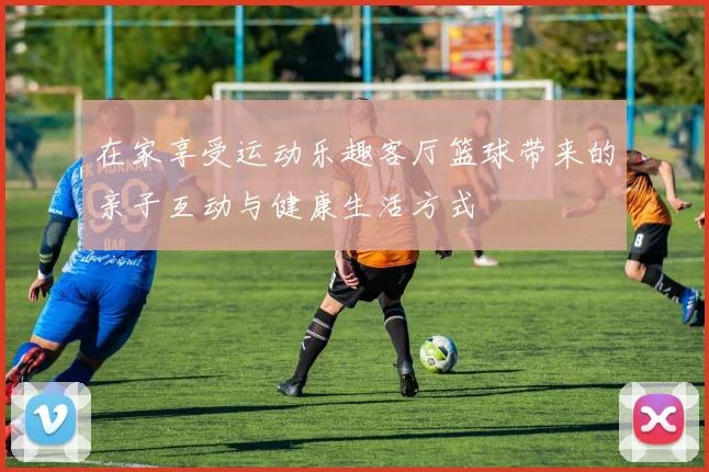 在家享受运动乐趣客厅篮球带来的亲子互动与健康生活方式