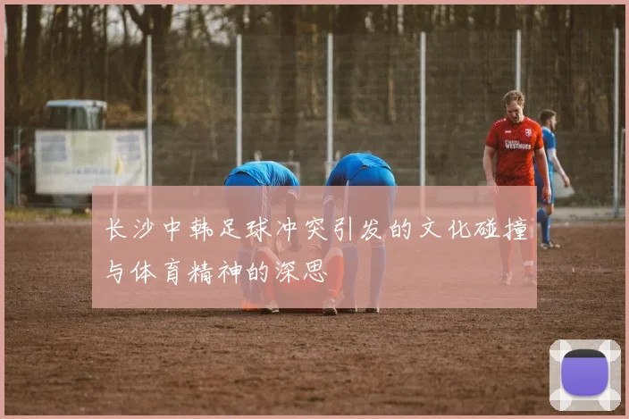 长沙中韩足球冲突引发的文化碰撞与体育精神的深思