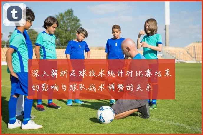 深入解析足球技术统计对比赛结果的影响与球队战术调整的关系
